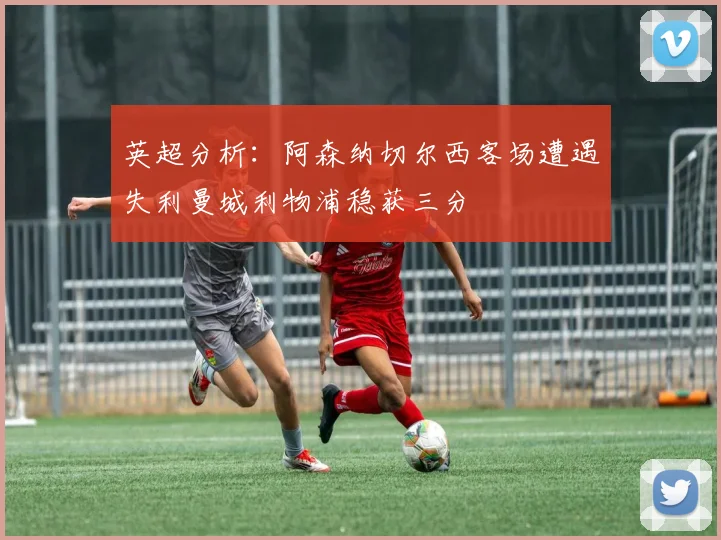 英超分析：阿森纳切尔西客场遭遇失利曼城利物浦稳获三分
