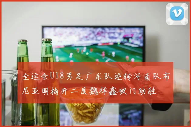 全运会U18男足广东队逆转河南队布尼亚明梅开二度魏祥鑫破门助胜