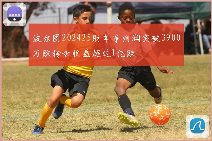 波尔图202425财年净利润突破3900万欧转会收益超过1亿欧
