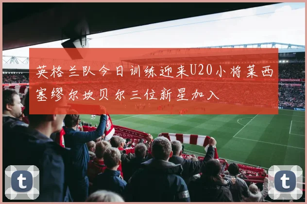 英格兰队今日训练迎来U20小将莱西塞缪尔坎贝尔三位新星加入