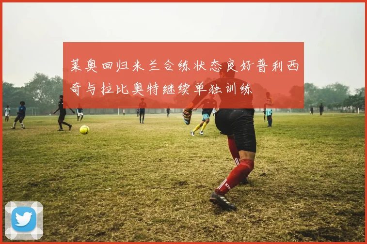莱奥回归米兰合练状态良好普利西奇与拉比奥特继续单独训练