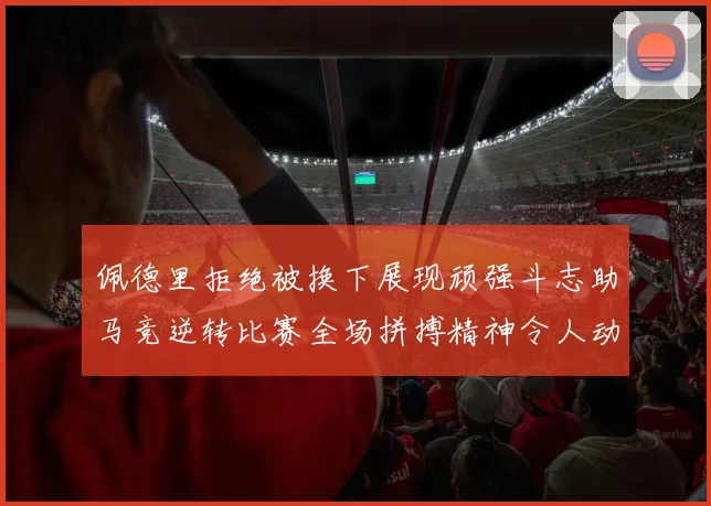 佩德里拒绝被换下展现顽强斗志助马竞逆转比赛全场拼搏精神令人动容