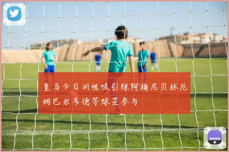 皇马今日训练吸引琼阿梅尼贝林厄姆巴尔韦德等球星参与