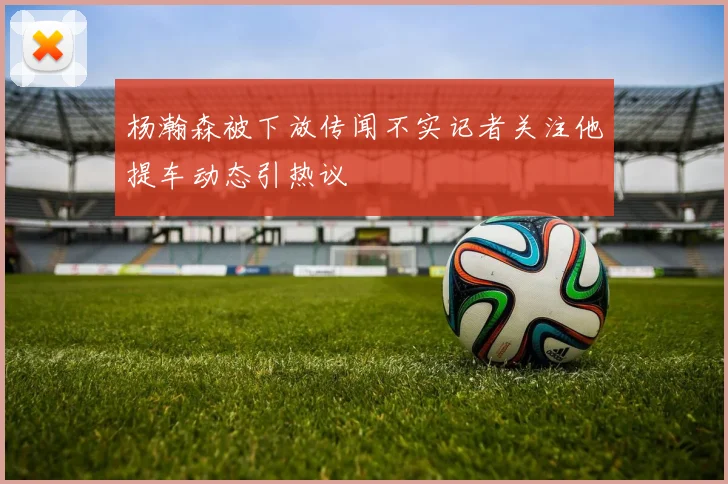 杨瀚森被下放传闻不实记者关注他提车动态引热议
