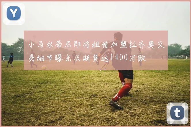 小马尔蒂尼即将租借加盟拉齐奥交易细节曝光买断费达1400万欧