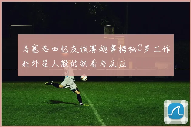 马塞洛回忆友谊赛趣事揭秘C罗工作狂外星人般的执着与反应