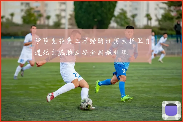 伊萨克花费三万镑购杜宾犬护卫自遭死亡威胁后安全措施升级