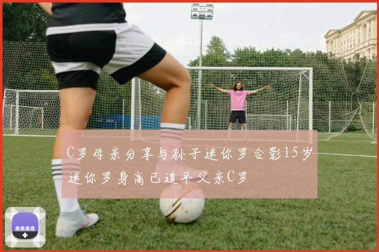 C罗母亲分享与孙子迷你罗合影15岁迷你罗身高已追平父亲C罗