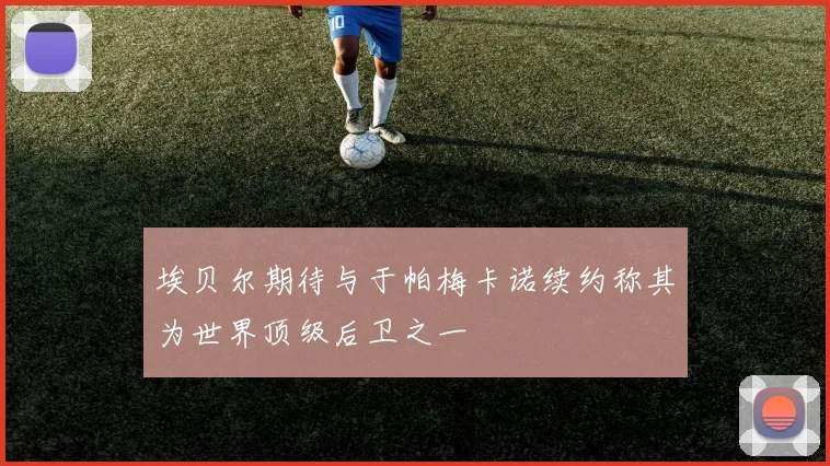 埃贝尔期待与于帕梅卡诺续约称其为世界顶级后卫之一