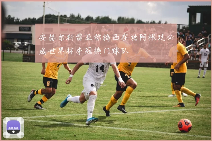 安赫尔科雷亚称梅西在场阿根廷必成世界杯夺冠热门球队