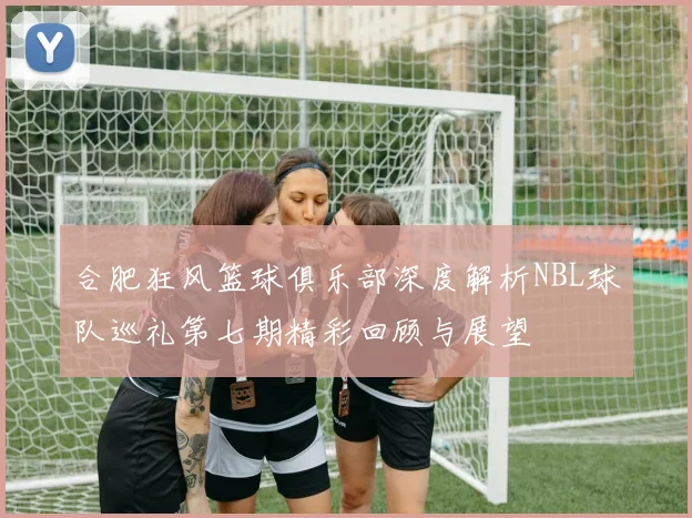 合肥狂风篮球俱乐部深度解析NBL球队巡礼第七期精彩回顾与展望