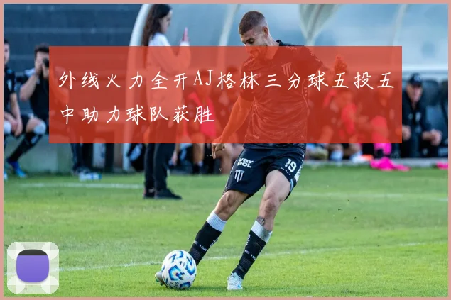 外线火力全开AJ格林三分球五投五中助力球队获胜
